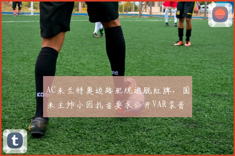 AC米兰特奥边路犯规逃脱红牌，国米主帅小因扎吉要求公开VAR录音