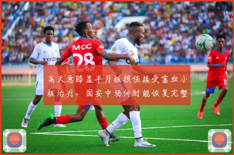高天意膝盖半月板损伤接受富血小板治疗，国安中场何时能恢复完整阵容？