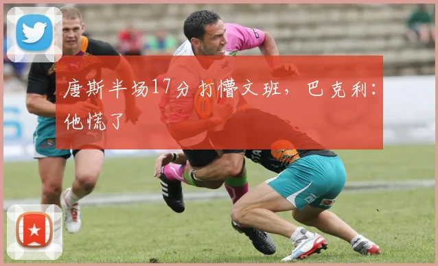 唐斯半场17分打懵文班，巴克利：他慌了