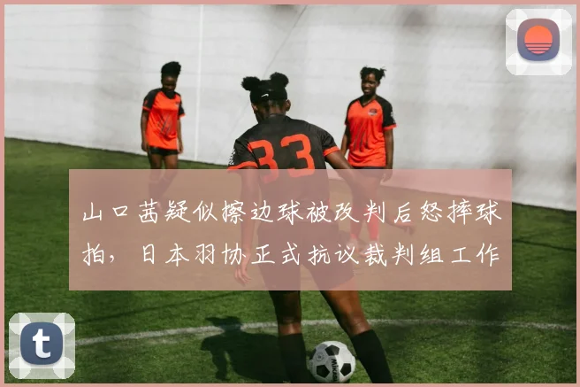 山口茜疑似擦边球被改判后怒摔球拍，日本羽协正式抗议裁判组工作失误