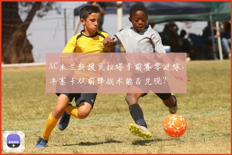 AC米兰新援莫拉塔季前赛零进球，丰塞卡双前锋战术能否兑现？